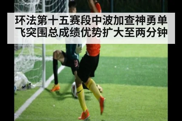 环法第十五赛段中波加查神勇单飞突围总成绩优势扩大至两分钟
