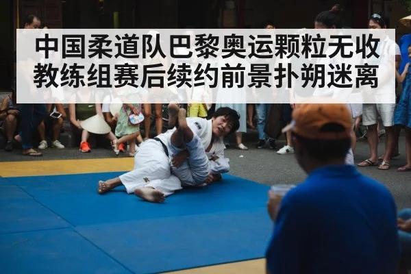 中国柔道队巴黎奥运颗粒无收教练组赛后续约前景扑朔迷离