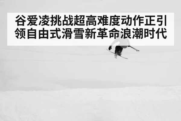 谷爱凌挑战超高难度动作正引领自由式滑雪新革命浪潮时代