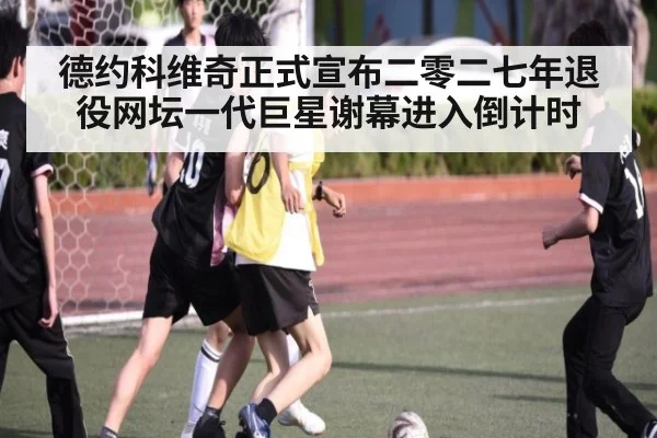 德约科维奇正式宣布二零二七年退役网坛一代巨星谢幕进入倒计时